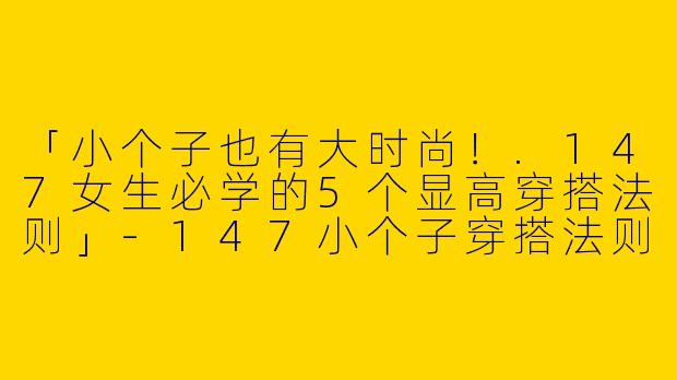 「小个子也有大时尚！.147女生必学的5个显高穿搭法则」-147小个子穿搭法则