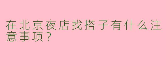 在北京夜店找搭子有什么注意事项？