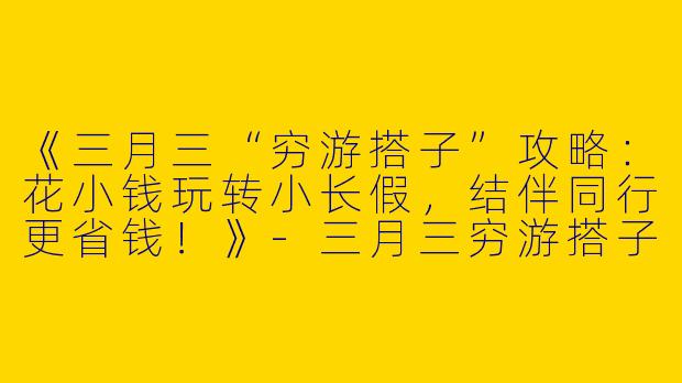 《三月三“穷游搭子”攻略：花小钱玩转小长假，结伴同行更省钱！》