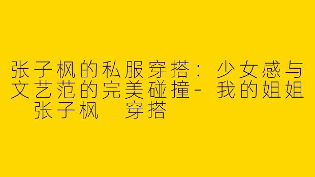 张子枫的私服穿搭：少女感与文艺范的完美碰撞-我的姐姐 张子枫 穿搭