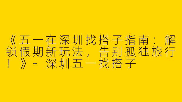 《五一在深圳找搭子指南：解锁假期新玩法，告别孤独旅行！》-深圳五一找搭子