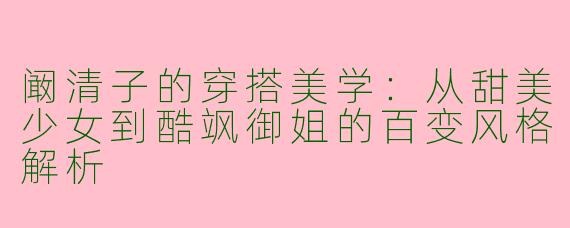 阚清子的穿搭美学：从甜美少女到酷飒御姐的百变风格解析