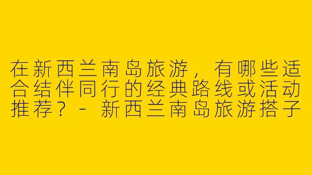 在新西兰南岛旅游，有哪些适合结伴同行的经典路线或活动推荐？-新西兰南岛旅游搭子
