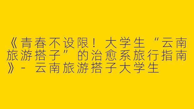 《青春不设限！大学生“云南旅游搭子”的治愈系旅行指南》-云南旅游搭子大学生