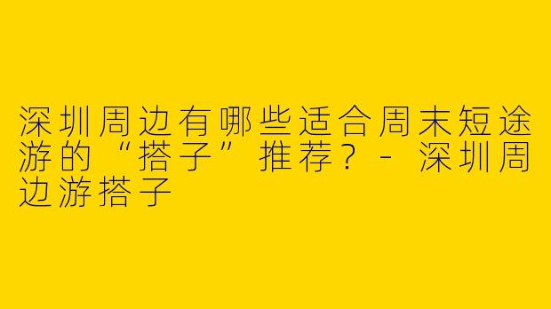 深圳周边有哪些适合周末短途游的“搭子”推荐？-深圳周边游搭子