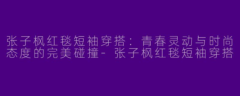 张子枫红毯短袖穿搭：青春灵动与时尚态度的完美碰撞