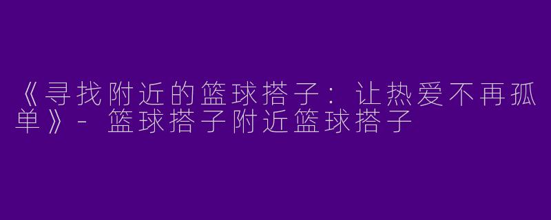 《寻找附近的篮球搭子：让热爱不再孤单》-篮球搭子附近篮球搭子