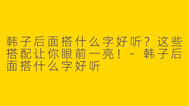韩子后面搭什么字好听？这些搭配让你眼前一亮！-韩子后面搭什么字好听