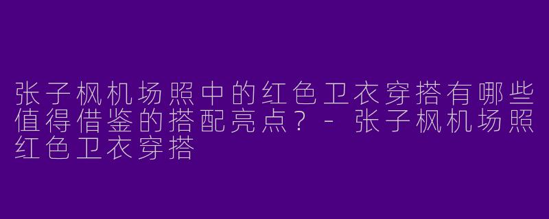 张子枫机场照中的红色卫衣穿搭有哪些值得借鉴的搭配亮点？-张子枫机场照红色卫衣穿搭