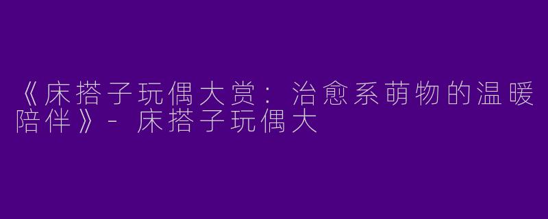 《床搭子玩偶大赏：治愈系萌物的温暖陪伴》-床搭子玩偶大