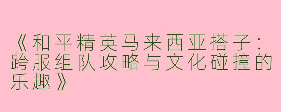《和平精英马来西亚搭子：跨服组队攻略与文化碰撞的乐趣》