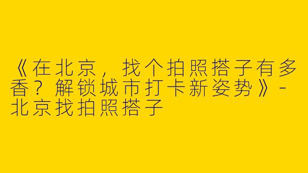 《在北京，找个拍照搭子有多香？解锁城市打卡新姿势》