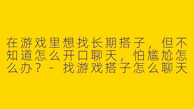 在游戏里想找长期搭子，但不知道怎么开口聊天，怕尴尬怎么办？-找游戏搭子怎么聊天
