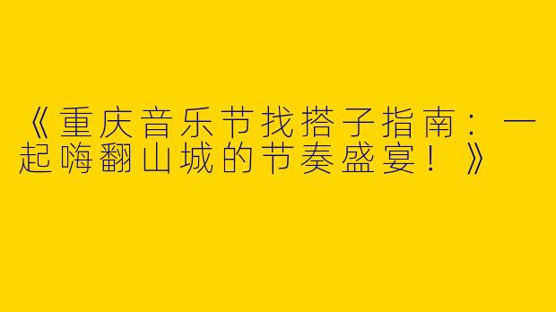 《重庆音乐节找搭子指南：一起嗨翻山城的节奏盛宴！》