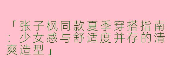 「张子枫同款夏季穿搭指南：少女感与舒适度并存的清爽造型」