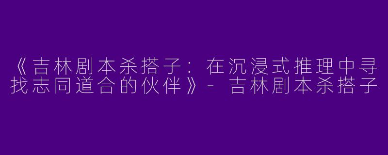 《吉林剧本杀搭子：在沉浸式推理中寻找志同道合的伙伴》-吉林剧本杀搭子