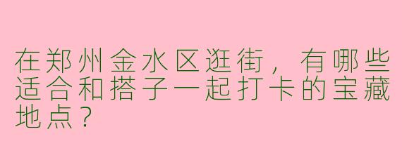 在郑州金水区逛街，有哪些适合和搭子一起打卡的宝藏地点？