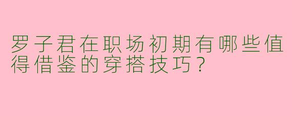 罗子君在职场初期有哪些值得借鉴的穿搭技巧？