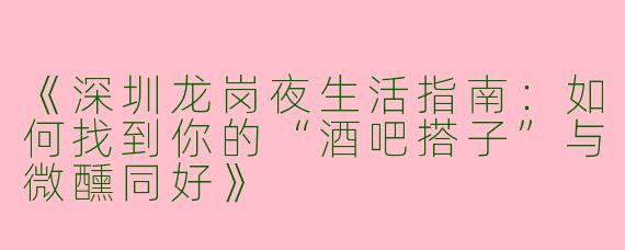 《深圳龙岗夜生活指南：如何找到你的“酒吧搭子”与微醺同好》
