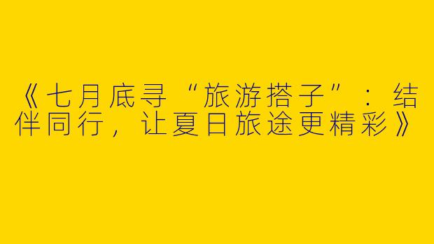 《七月底寻“旅游搭子”：结伴同行，让夏日旅途更精彩》