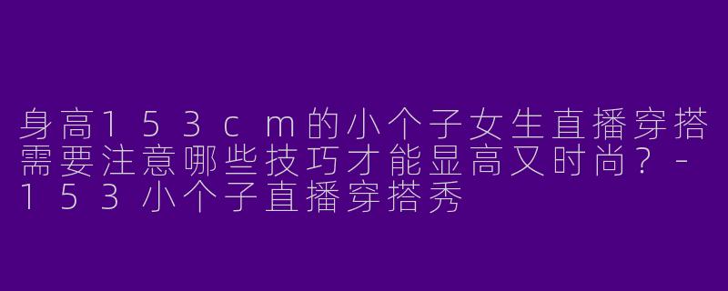 身高153cm的小个子女生直播穿搭需要注意哪些技巧才能显高又时尚？-153小个子直播穿搭秀