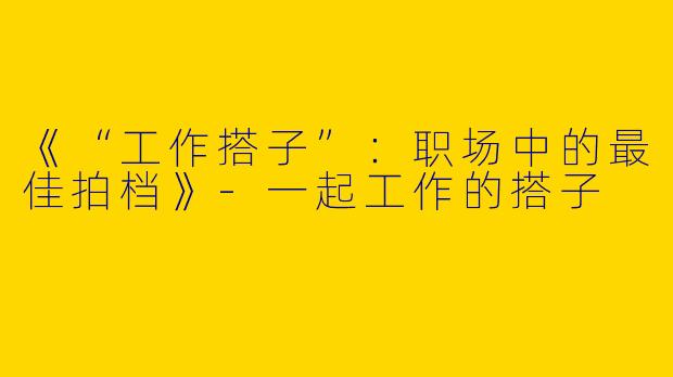 《“工作搭子”：职场中的最佳拍档》-一起工作的搭子