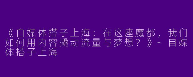 《自媒体搭子上海：在这座魔都，我们如何用内容撬动流量与梦想？》-自媒体搭子上海
