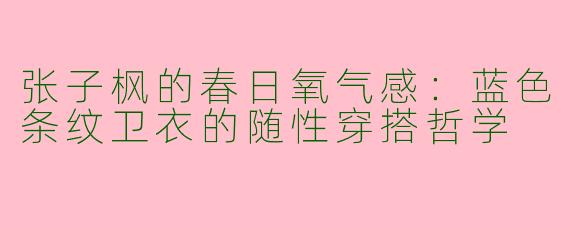 张子枫的春日氧气感：蓝色条纹卫衣的随性穿搭哲学