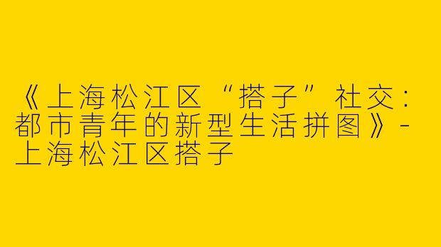 《上海松江区“搭子”社交：都市青年的新型生活拼图》-上海松江区搭子
