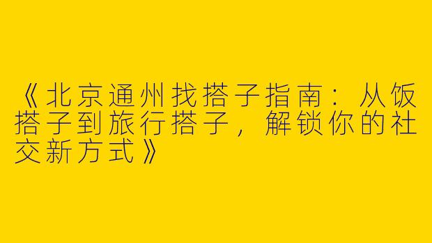 《北京通州找搭子指南：从饭搭子到旅行搭子，解锁你的社交新方式》