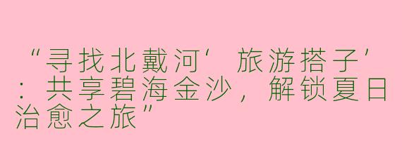 “寻找北戴河‘旅游搭子’：共享碧海金沙，解锁夏日治愈之旅”