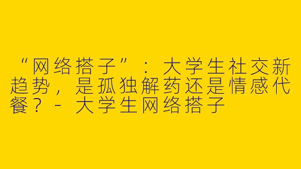 “网络搭子”：大学生社交新趋势，是孤独解药还是情感代餐？-大学生网络搭子