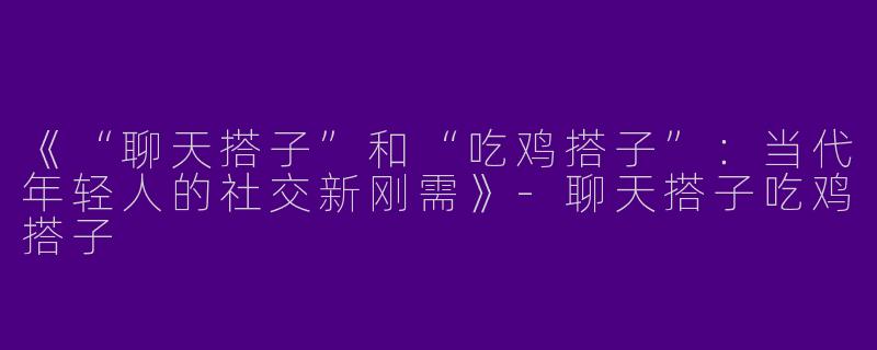 《“聊天搭子”和“吃鸡搭子”：当代年轻人的社交新刚需》-聊天搭子吃鸡搭子