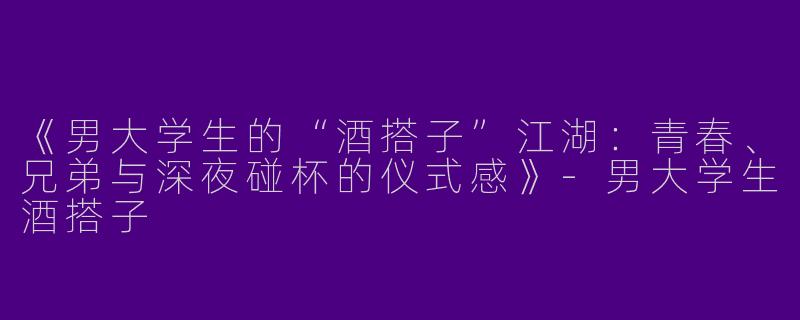《男大学生的“酒搭子”江湖：青春、兄弟与深夜碰杯的仪式感》-男大学生酒搭子