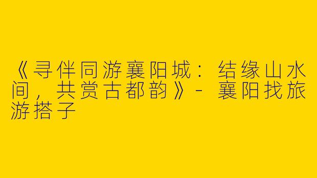 《寻伴同游襄阳城：结缘山水间，共赏古都韵》-襄阳找旅游搭子