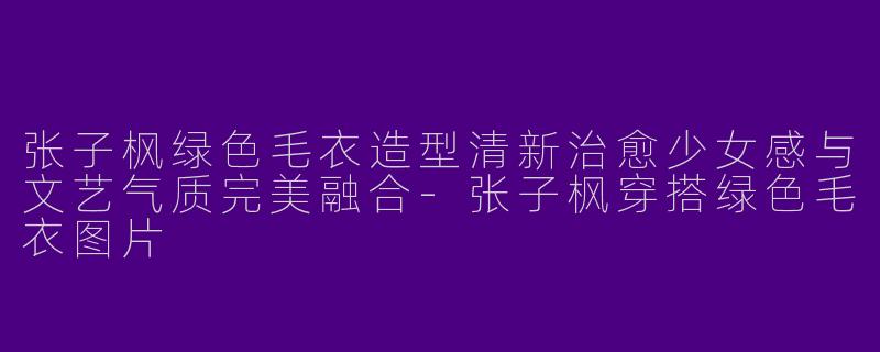 张子枫绿色毛衣造型清新治愈少女感与文艺气质完美融合-张子枫穿搭绿色毛衣图片