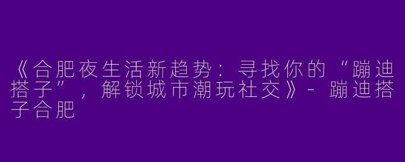 《合肥夜生活新趋势：寻找你的“蹦迪搭子”，解锁城市潮玩社交》-蹦迪搭子合肥