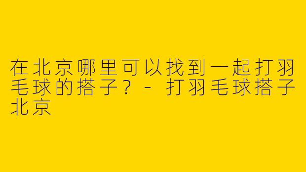 在北京哪里可以找到一起打羽毛球的搭子？
