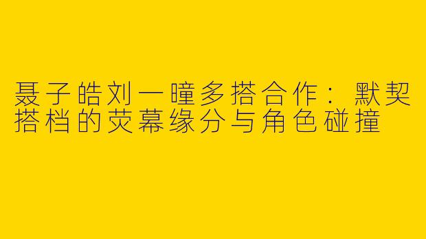 聂子皓刘一曈多搭合作：默契搭档的荧幕缘分与角色碰撞