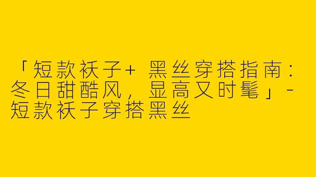 「短款袄子+黑丝穿搭指南：冬日甜酷风，显高又时髦」