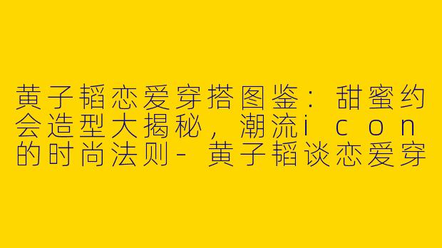 黄子韬恋爱穿搭图鉴：甜蜜约会造型大揭秘，潮流icon的时尚法则-黄子韬谈恋爱穿搭图片