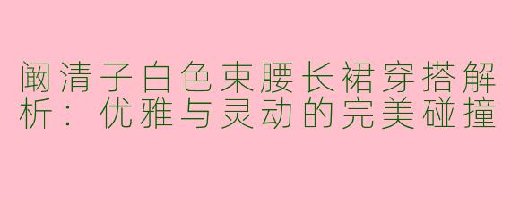 阚清子白色束腰长裙穿搭解析：优雅与灵动的完美碰撞