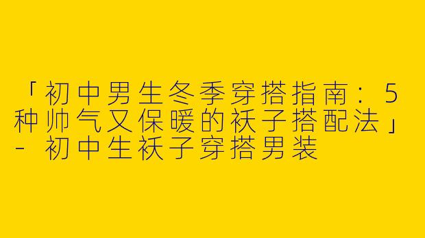 「初中男生冬季穿搭指南：5种帅气又保暖的袄子搭配法」-初中生袄子穿搭男装
