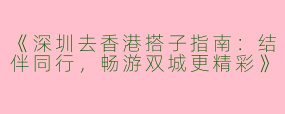 《深圳去香港搭子指南：结伴同行，畅游双城更精彩》