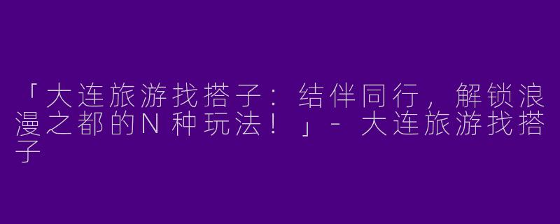 「大连旅游找搭子：结伴同行，解锁浪漫之都的N种玩法！」-大连旅游找搭子