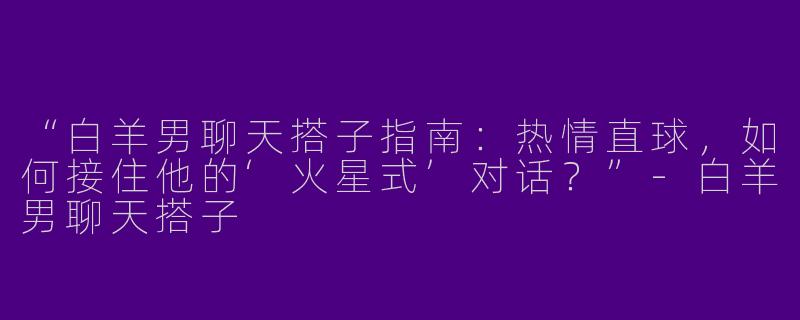 “白羊男聊天搭子指南：热情直球，如何接住他的‘火星式’对话？”-白羊男聊天搭子