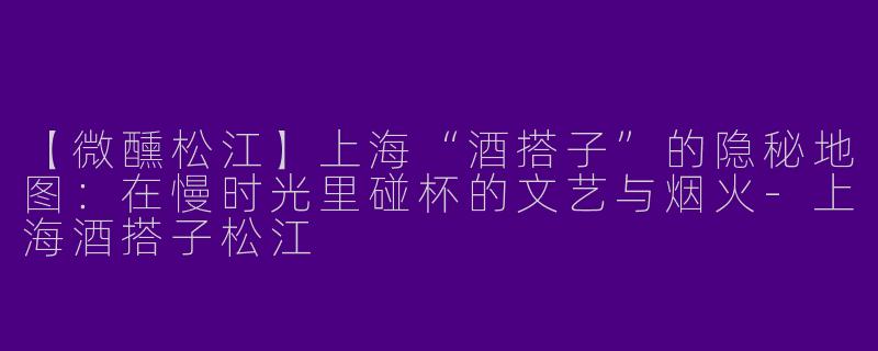【微醺松江】上海“酒搭子”的隐秘地图：在慢时光里碰杯的文艺与烟火-上海酒搭子松江