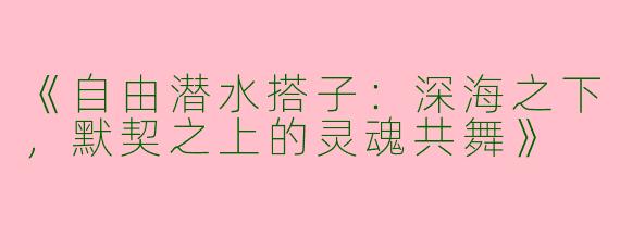 《自由潜水搭子：深海之下，默契之上的灵魂共舞》