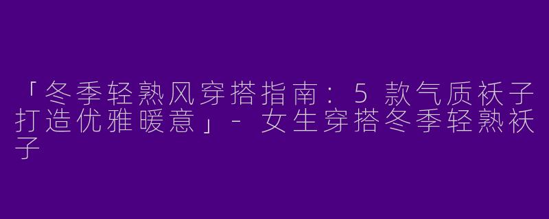 「冬季轻熟风穿搭指南：5款气质袄子打造优雅暖意」-女生穿搭冬季轻熟袄子