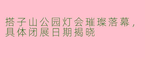 搭子山公园灯会璀璨落幕，具体闭展日期揭晓